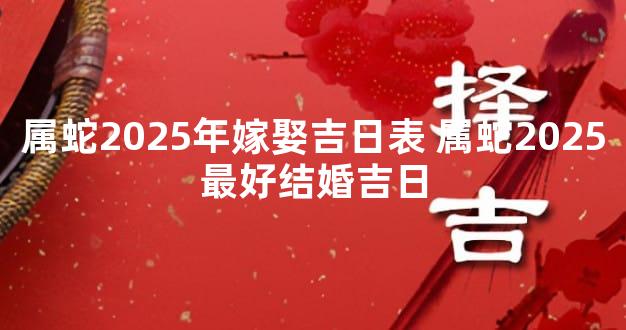 属蛇2025年嫁娶吉日表 属蛇2025最好结婚吉日